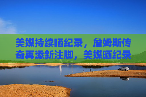美媒持续晒纪录,詹姆斯传奇再添新注脚,美媒晒纪录,詹姆斯传奇再添新注脚