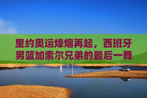 里约奥运烽烟再起，西班牙男篮加索尔兄弟的最后一舞与不屈征途，里约奥运烽烟再起，加索尔兄弟的最后一舞与不屈征途