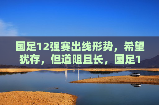 国足12强赛出线形势，希望犹存，但道阻且长，国足12强赛出线，希望犹存，道阻且长