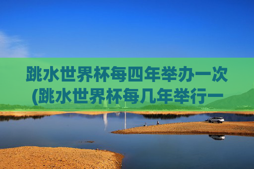 跳水世界杯每四年举办一次(跳水世界杯每几年举行一次)