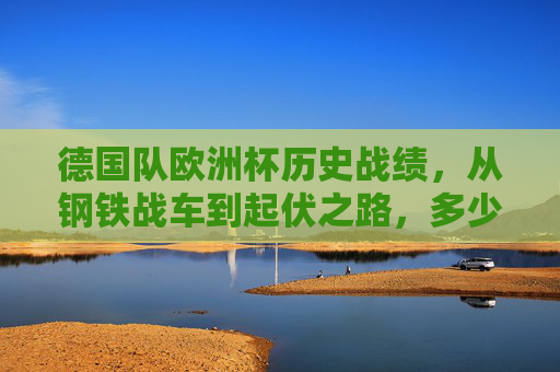 德国队欧洲杯历史战绩,从钢铁战车到起伏之路,多少强背后的传奇与变迁,德国队欧洲杯征程,钢铁战车的传奇与起伏变迁