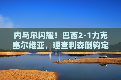 内马尔闪耀！巴西2-1力克塞尔维亚，理查利森倒钩定乾坤，巴西2-1力克塞尔维亚 理查利森倒钩定乾坤