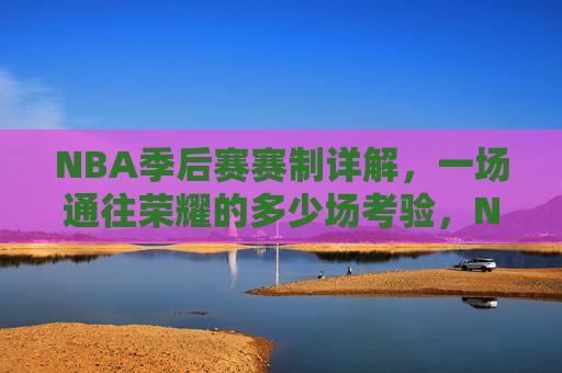 NBA季后赛赛制详解，一场通往荣耀的多少场考验，NBA季后赛赛制详解，荣耀之路的考验