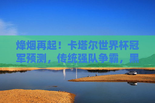 烽烟再起！卡塔尔世界杯冠军预测，传统强队争霸，黑马能否逆袭？烽烟再起！卡塔尔世界杯冠军预测，传统强队争霸，黑马逆袭悬念？