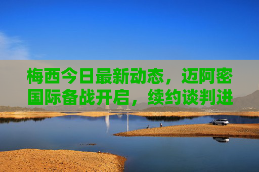 梅西今日最新动态，迈阿密国际备战开启，续约谈判进展引关注，国家队集训名单确认，梅西最新动态，迈阿密国际备战开启，续约谈判与国家队名单引关注