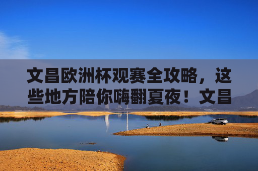 文昌欧洲杯观赛全攻略,这些地方陪你嗨翻夏夜!文昌欧洲杯观赛全攻略,夏夜嗨翻看球好去处!