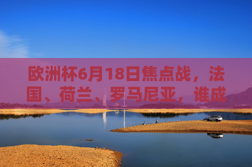 欧洲杯6月18日焦点战，法国、荷兰、罗马尼亚，谁成最大赢家？欧洲杯6月18日焦点战，法国荷兰罗马尼亚谁成最大赢家？