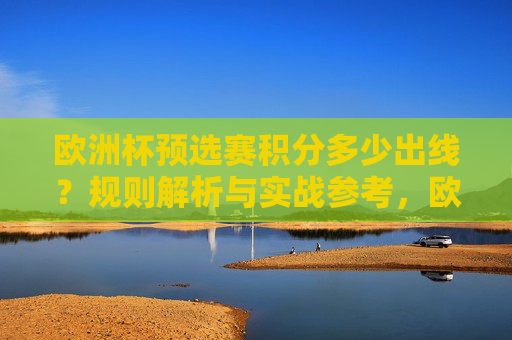 欧洲杯预选赛积分多少出线？规则解析与实战参考，欧洲杯预选赛积分出线规则解析与实战参考
