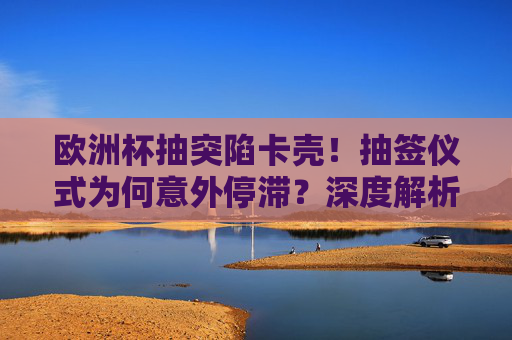欧洲杯抽突陷卡壳!抽签仪式为何意外停滞?深度解析背后的多重因素,欧洲杯抽签仪式意外停滞背后的多重因素