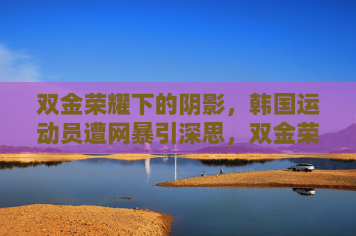 双金荣耀下的阴影，韩国运动员遭网暴引深思，双金荣耀下的阴影，韩国运动员遭网暴引深思