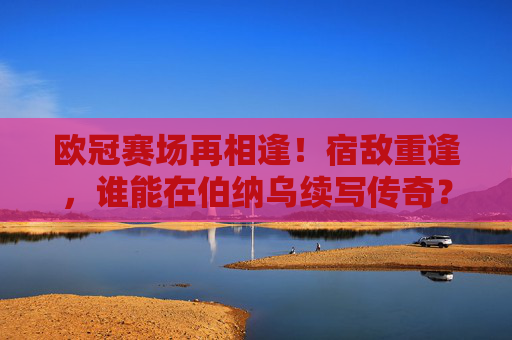 欧冠赛场再相逢！宿敌重逢，谁能在伯纳乌续写传奇？欧冠宿敌重逢，伯纳乌谁续写传奇？