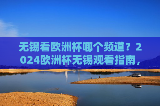 无锡看欧洲杯哪个频道？2024欧洲杯无锡观看指南，频道+直播平台全攻略，无锡2024欧洲杯观看指南，频道+直播平台全攻略