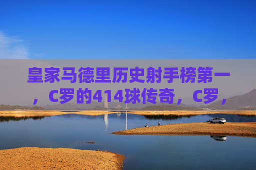 皇家马德里历史射手榜第一，C罗的414球传奇，C罗，皇马历史射手榜第一，414球传奇