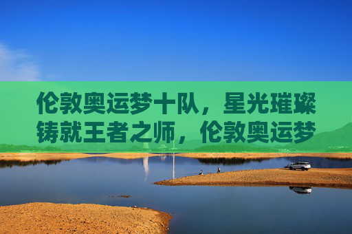 伦敦奥运梦十队，星光璀璨铸就王者之师，伦敦奥运梦十队，星光璀璨铸就王者之师