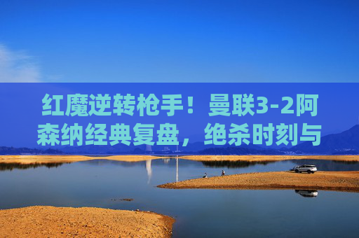 红魔逆转枪手!曼联3-2阿森纳经典复盘,绝杀时刻与战术博弈,红魔3-2逆转枪手,绝杀时刻与战术博弈