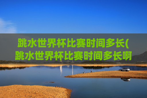 跳水世界杯比赛时间多长(跳水世界杯比赛时间多长啊)跳水世界杯比赛时间多长