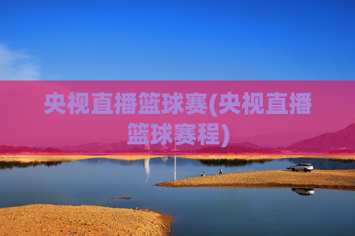 央视直播篮球赛(央视直播篮球赛程)