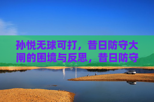 孙悦无球可打，昔日防守大闸的困境与反思，昔日防守大闸孙悦无球可打，困境与反思
