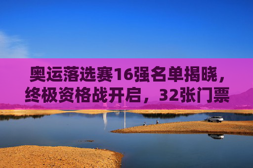 奥运落选赛16强名单揭晓,终极资格战开启,32张门票待争夺