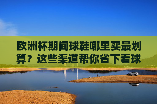 欧洲杯期间球鞋哪里买最划算?这些渠道帮你省下看球预算!欧洲杯期间球鞋最划算购买渠道,帮你省下看球预算!