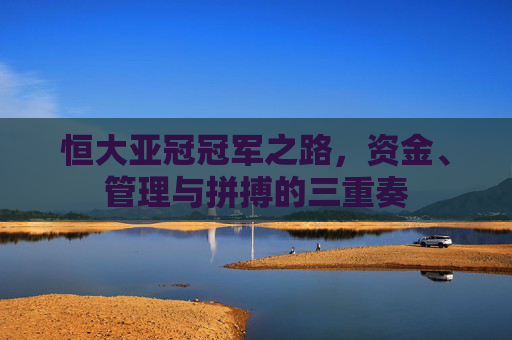 恒大亚冠冠军之路,资金、管理与拼搏的三重奏