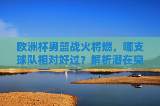 欧洲杯男篮战火将燃，哪支球队相对好过？解析潜在突破口与黑马隐患，欧洲杯男篮，哪支球队相对好过？突破口与黑马隐患