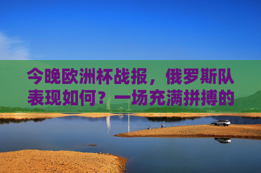 今晚欧洲杯战报,俄罗斯队表现如何?一场充满拼搏的比赛,今晚欧洲杯战报,俄罗斯队奋力拼搏