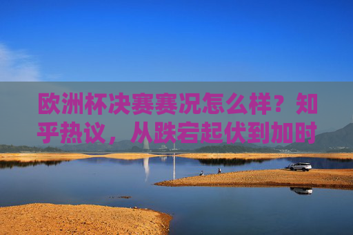 欧洲杯决赛赛况怎么样？知乎热议，从跌宕起伏到加时绝杀，这届决赛值不值得封神？欧洲杯决赛加时绝杀跌宕起伏，知乎热议，这届能否封神？