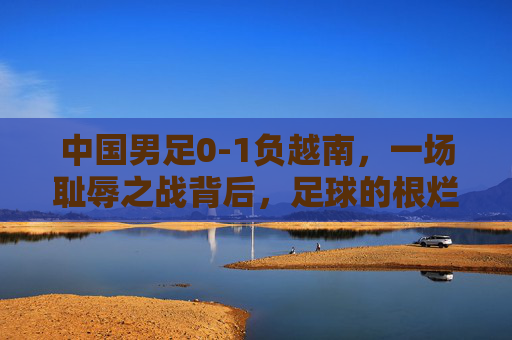 中国男足0-1负越南,一场耻辱之战背后,足球的根烂在了哪里?