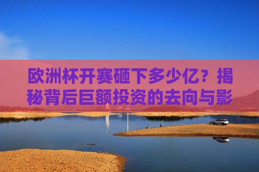 欧洲杯开赛砸下多少亿?揭秘背后巨额投资的去向与影响