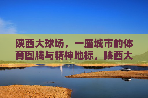 陕西大球场,一座城市的体育图腾与精神地标,陕西大球场,城市体育图腾与精神地标