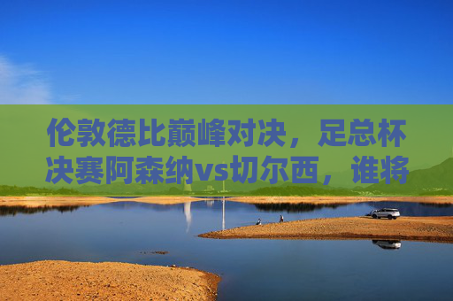 伦敦德比巅峰对决,足总杯决赛阿森纳vs切尔西,谁将捧起冠军奖杯?伦敦德比足总杯决赛,阿森纳vs切尔西,谁将问鼎冠军?