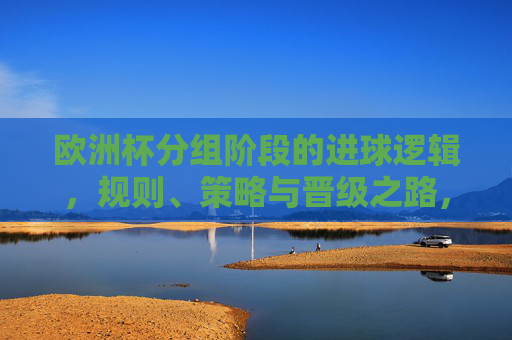 欧洲杯分组阶段的进球逻辑，规则、策略与晋级之路，欧洲杯分组阶段，进球逻辑、规则与策略及晋级之路