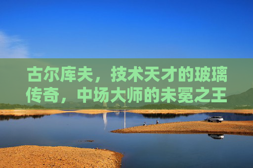 古尔库夫,技术天才的玻璃传奇,中场大师的未冕之王,古尔库夫,技术天才的玻璃传奇与未冕王座