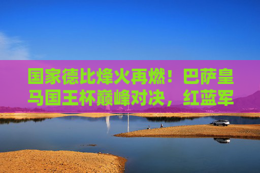国家德比烽火再燃!巴萨皇马国王杯巅峰对决,红蓝军团誓终结皇马三连冠梦想,国家德比巴萨皇马国王杯巅峰对决,红蓝军团誓终结皇马三连冠