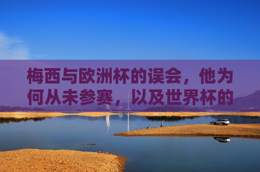梅西与欧洲杯的误会,他为何从未参赛,以及世界杯的圆梦之路,梅西欧洲杯未参赛的误会与世界杯圆梦之路