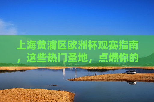 上海黄浦区欧洲杯观赛指南,这些热门圣地,点燃你的足球夜!