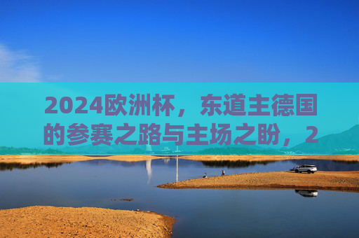 2024欧洲杯,东道主德国的参赛之路与主场之盼,2024欧洲杯东道主德国,参赛之路与主场之盼