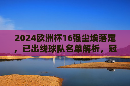 2024欧洲杯16强尘埃落定,已出线球队名单解析,冠军争夺战正式开启!2024欧洲杯16强尘埃落定,出线名单解析与冠军争夺战开启
