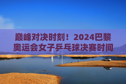 巅峰对决时刻!2024巴黎奥运会女子乒乓球决赛时间出炉,全球球迷共赴乒乓盛宴,2024巴黎奥运会女子乒乓球决赛时间出炉 全球球迷共赴乒乓盛宴