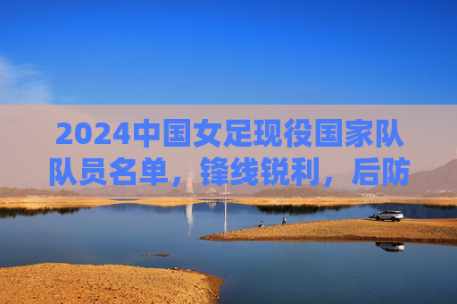 2024中国女足现役国家队队员名单，锋线锐利，后防稳固，传承与新生共筑玫瑰梦想，2024中国女足现役名单，锋线锐利后防稳固，传承新生共筑玫瑰梦想