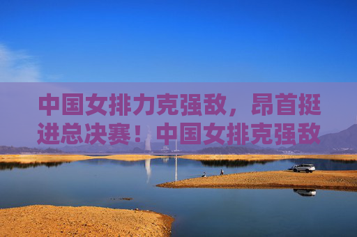 中国女排力克强敌，昂首挺进总决赛！中国女排克强敌昂首晋级总决赛