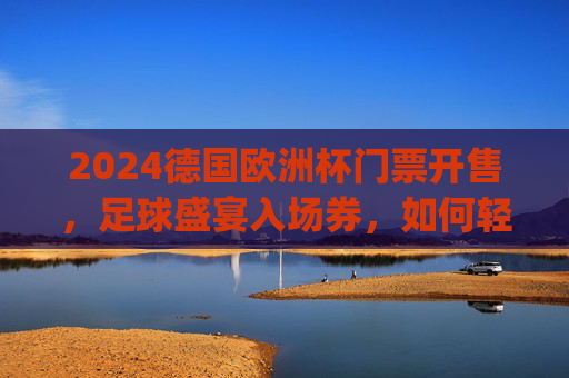 2024德国欧洲杯门票开售，足球盛宴入场券，如何轻松get？2024德国欧洲杯门票开售，轻松get足球盛宴入场券