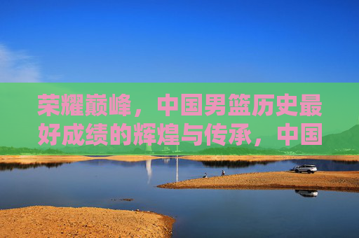 荣耀巅峰，中国男篮历史最好成绩的辉煌与传承，中国男篮荣耀巅峰，历史最好成绩的辉煌传承