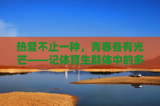 热爱不止一种,青春各有光芒——记体育生群体中的多元身影,体育生,多元热爱,青春各放光芒