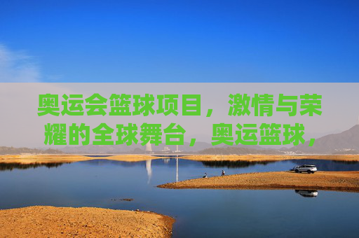 奥运会篮球项目，激情与荣耀的全球舞台，奥运篮球，激情与荣耀的全球舞台