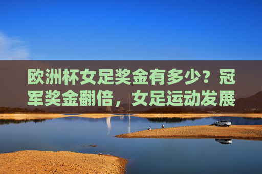欧洲杯女足奖金有多少?冠军奖金翻倍,女足运动发展引关注,欧洲杯女足冠军奖金翻倍 女足运动发展引关注