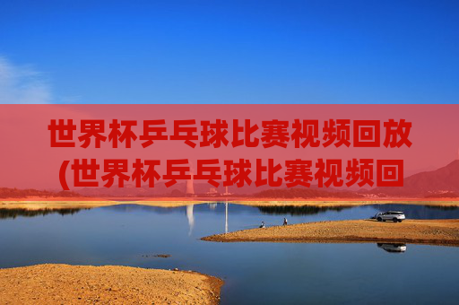 世界杯乒乓球比赛视频回放(世界杯乒乓球比赛视频回放免费)免费世界杯乒乓球比赛视频回放