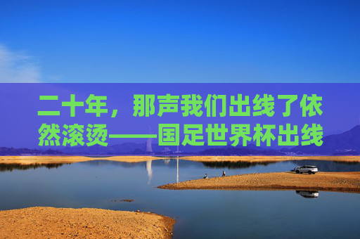 二十年,那声我们出线了依然滚烫——国足世界杯出线二十周年记,国足世界杯出线二十周年,我们出线了依然滚烫