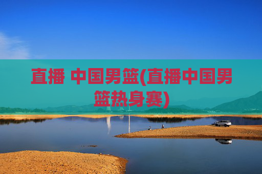 直播 中国男篮(直播中国男篮热身赛)